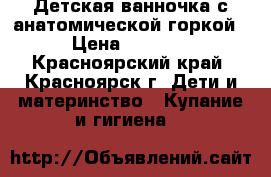 Детская ванночка с анатомической горкой › Цена ­ 1 000 - Красноярский край, Красноярск г. Дети и материнство » Купание и гигиена   